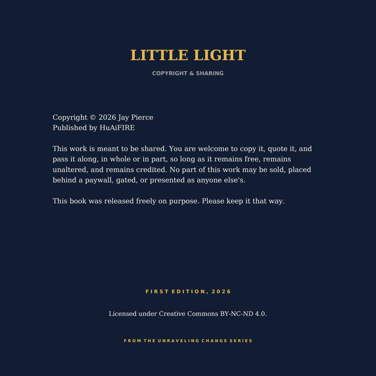 LITTLE LIGHT COPYRIGHT & SHARING Copyright © 2026 Jay Pierce Published by HuAiFIRE This work is meant to be shared. You are welcome to copy it, quote it, and pass it along, in whole or in part, so long as it remains free, remains unaltered, and remains credited. No part of this work may be sold, placed behind a paywall, gated, or presented as anyone else's. This book was released freely on purpose. Please keep it that way. F I R S T E D I T I O N , 2 0 2 6 Licensed under Creative Commons BY-NC-ND 4.0. F R O M T H E U N R A V E L I N G C H A N G E S E R I E S