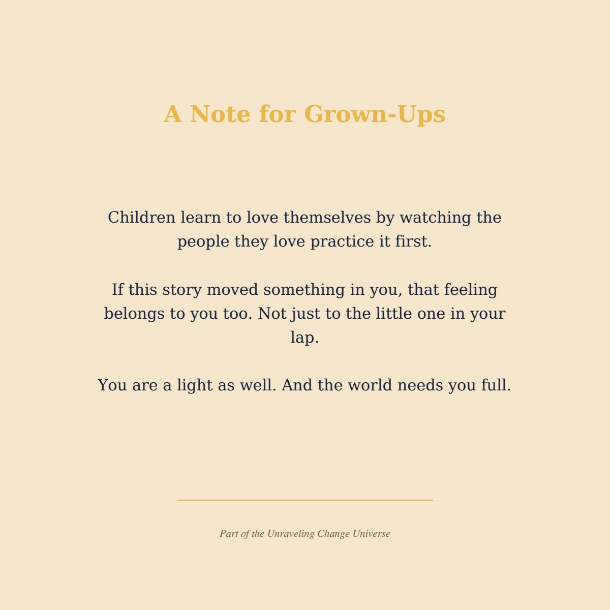 A Note for Grown-Ups Children learn to love themselves by watching the people they love practice it first. If this story moved something in you, that feeling belongs to you too. Not just to the little one in your lap. You are a light as well. And the world needs you full. Part of the Unraveling Change Universe